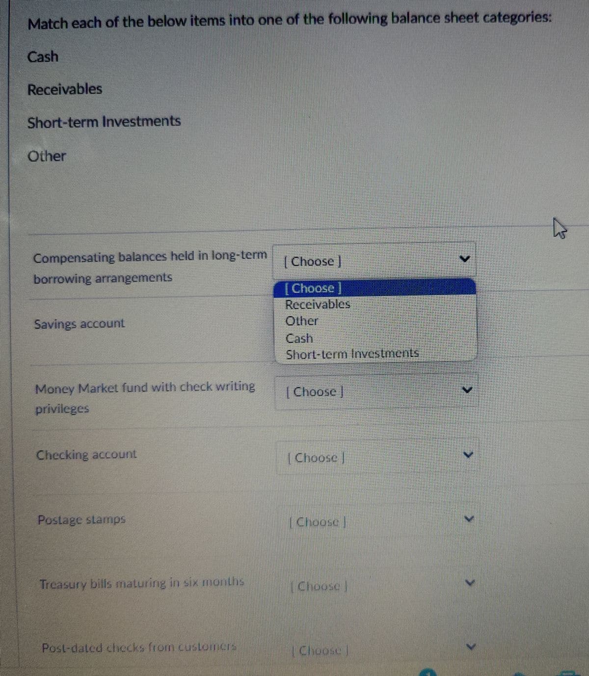 Match each of the below items into one of the following balance sheet categories:
Cash
Receivables
Short-term Investments
Other
Compensating balances held in long-term
borrowing arrangements
Savings account
Money Market fund with check writing
privileges
Checking account
Postage stamps
Treasury bills maturing in six months
Choose ]
[Choose ]
Receivables
Other
Cash
Short-term Investments
Choose ]
Choose
Choose
Choose
Post-dated checks from customers
Choose