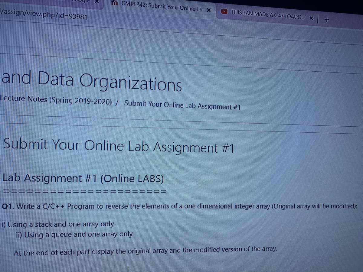 m CMPE242: Submit Your Online La X
THIS FAN MADE AK-47 LOADOU X
/assign/view.php?id393981
and Data Organizations
Lecture Notes (Spring 2019-2020)/ Submit Your Online Lab Assignment #1
Submit Your Online Lab Assignment #1
Lab Assignment #1 (Online LABS)
Q1. Write a C/C++ Program to reverse the elements of a one dimensional integer array (Original array will be modified);
D Using a stack and one array only
) Using a queue and one array only
At the end of each part display the original array and the modified version of the array.
