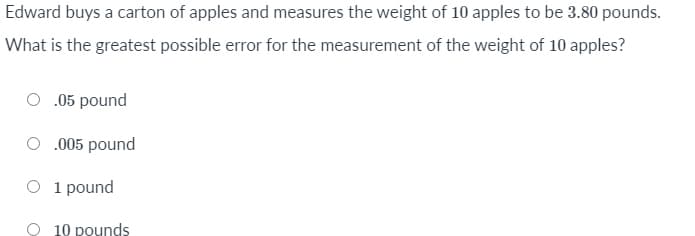 Edward buys a carton of apples and measures the weight of 10 apples to be 3.80 pounds.
What is the greatest possible error for the measurement of the weight of 10 apples?
.05 pound
.005 pound
O 1 pound
10 pounds

