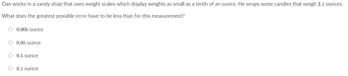 Dan works in a candy shop that uses weight scales which display weights as small as a tenth of an ounce. He wraps some candies that weigh 2.1 ounces.
What does the greatest possible error have to be less than for this measurement?
O 0.005 ounce
O 0.05 ounce
O 0.5 ounce
O 0.1 ounce
