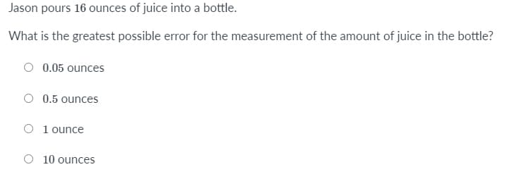 Jason pours 16 ounces of juice into a bottle.
What is the greatest possible error for the measurement of the amount of juice in the bottle?
0.05 ounces
0.5 ounces
O 1 ounce
O 10 ounces
