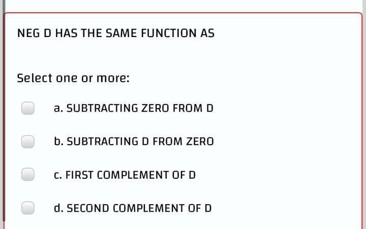 NEG D HAS THE SAME FUNCTION AS
Select one or more:
a. SUBTRACTING ZERO FROM D
b. SUBTRACTING D FROM ZERO
C. FIRST COMPLEMENT OF D
d. SECOND COMPLEMENT OF D