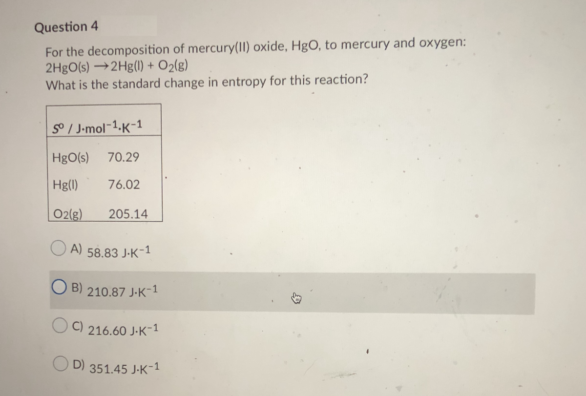 Question 4
For the decomposition of mercury(II) oxide, HgO, to mercury and oxygen:
2H9O(s) →2Hg(1) + O2(g)
What is the standard change in entropy for this reaction?
S / J-mol-1.K-1
HgO(s)
70.29
Hg(1)
76.02
O2(g)
205.14
A) 58.83 J-K-1
O B)
210.87 J-K-1
O C)
216.60 J-K-1
O
D) 351.45 J-K-1
