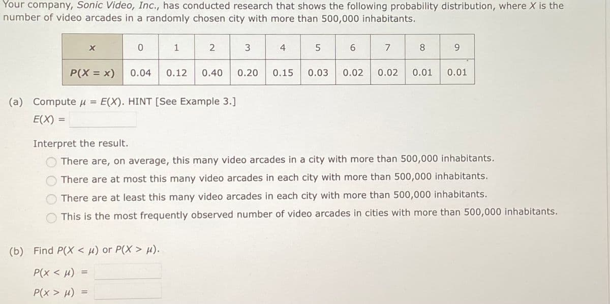 Your company, Sonic Video, Inc., has conducted research that shows the following probability distribution, where X is the
number of video arcades in a randomly chosen city with more than 500,000 inhabitants.
X
P(X = x)
0
1
2
0.04 0.12 0.40 0.20
(a) Compute μ = E(X). HINT [See Example 3.]
E(X) =
(b) Find P(X < μ) or P(X> μ).
P(x < μ) =
P(x > μ)
3
4
5
6
7
8
9
0.15 0.03 0.02 0.02 0.01 0.01
Interpret the result.
There are, on average, this many video arcades in a city with more than 500,000 inhabitants.
There are at most this many video arcades in each city with more than 500,000 inhabitants.
There are at least this many video arcades in each city with more than 500,000 inhabitants.
This is the most frequently observed number of video arcades in cities with more than 500,000 inhabitants.