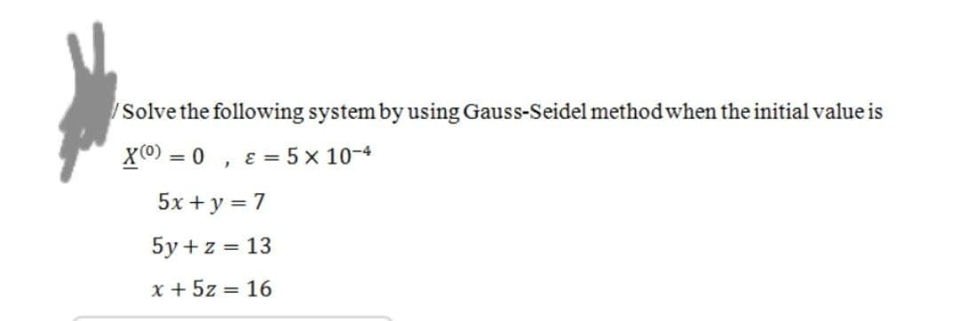 /Solve the following system by using Gauss-Seidel method when the initial value is
X(0) = 0, & = 5 x 10-4
5x+y = 7
5y + z = 13
x + 5z = 16