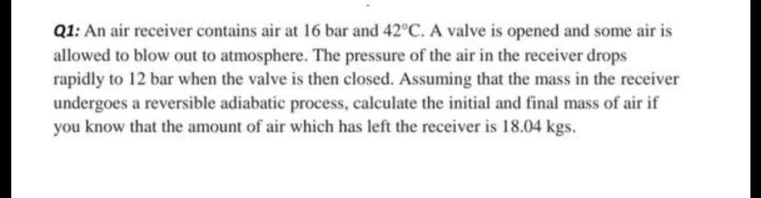 Q1: An air receiver contains air at 16 bar and 42°C. A valve is opened and some air is
allowed to blow out to atmosphere. The pressure of the air in the receiver drops
rapidly to 12 bar when the valve is then closed. Assuming that the mass in the receiver
undergoes a reversible adiabatic process, calculate the initial and final mass of air if
you know that the amount of air which has left the receiver is 18.04 kgs.