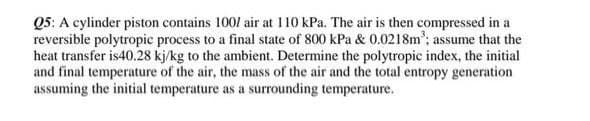Q5: A cylinder piston contains 1001 air at 110 kPa. The air is then compressed in a
reversible polytropic process to a final state of 800 kPa & 0.0218m³; ass
assume that the
heat transfer is40.28 kj/kg to the ambient. Determine the polytropic index, the initial
and final temperature of the air, the mass of the air and the total entropy generation
assuming the initial temperature as a surrounding temperature.