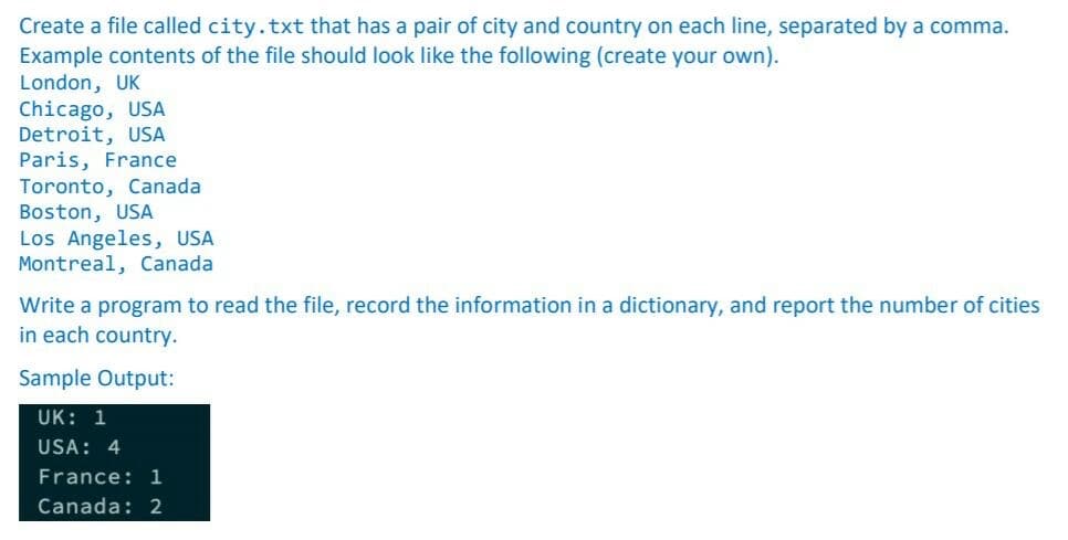 Create a file called city.txt that has a pair of city and country on each line, separated by a comma.
Example contents of the file should look like the following (create your own).
London, UK
Chicago, USA
Detroit, USA
Paris, France
Toronto, Canada
Boston, USA
Los Angeles, USA
Montreal, Canada
Write a program to read the file, record the information in a dictionary, and report the number of cities
in each country.
Sample Output:
UK: 1
USA: 4
France: 1
Canada: 2
