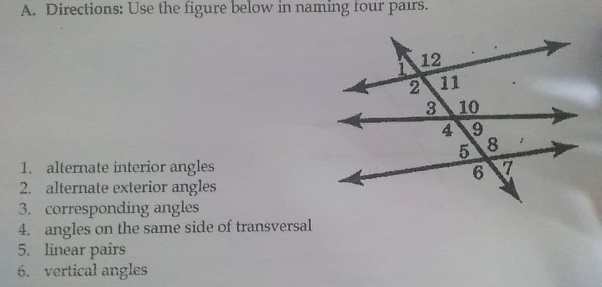 A. Directions: Use the figure below in naming four pairs.
12
2 11
3 10
49
5 8
6 7
1. alternate interior angles
2. alternate exterior angles
3. corresponding angles
4. angles on the same side of transversal
5. linear pairs
6. vertical angles
