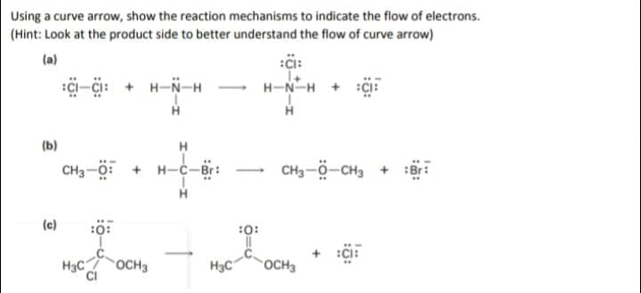Using a curve arrow, show the reaction mechanisms to indicate the flow of electrons.
(Hint: Look at the product side to better understand the flow of curve arrow)
(a)
:çi-çi: + H-N-H -
H-N-H + :Ci:
(b)
H
CH3-0: + H-C-Br:
CH3-ö-CH3 + :Br:
(c)
:0:
:0:
H3C
OCH3
H3C
OCH3

