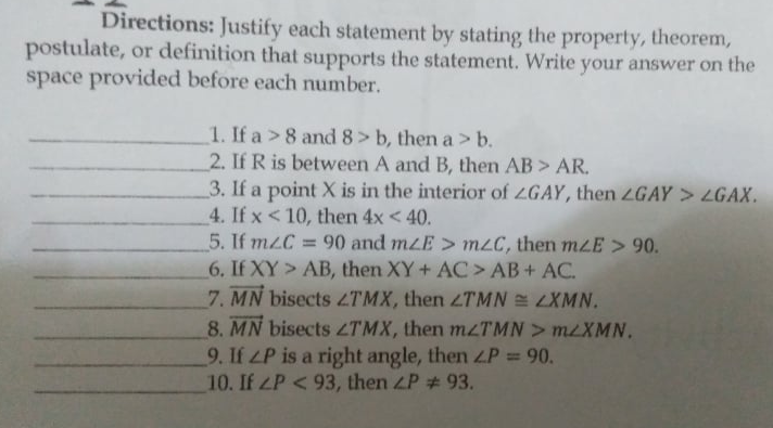 Directions: Justify each statement by stating the property, theorem,
postulate, or definition that supports the statement. Write your answer on the
space provided before each number.
1. If a >8 and 8> b, then a> b.
2. If R is between A and B, then AB > AR.
3. If a point X is in the interior of ZGAY, then ZGAY> LGAX.
4. If x < 10, then 4x < 40.
5. If mzC =
6. If XY > AB, then XY+ AC> AB+ AC.
= 90 and mzE> m2C, then mLE > 90.
7. MN bisects LTMX, then 2TMN = LXMN.
8. MN bisects ZTMX, then mLTMN > MLXMN.
9. If LP is a right angle, then LP = 90.
10. If ZP <93, then LP # 93.
