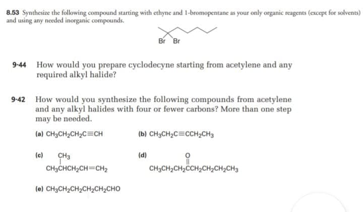 8.53 Synthesize the following compound starting with ethyne and 1-bromopentane as your only organic reagents (except for solvents)
and using any needed inorganic compounds.
Br Br
9-44 How would you prepare cyclodecyne starting from acetylene and any
required alkyl halide?
9-42 How would you synthesize the following compounds from acetylene
and any alkyl halides with four or fewer carbons? More than one step
may be needed.
(a) CH3CH2CH2C=CH
(b) CH3CH2C=CCH2CH3
CH3
CH3CHCH2CH=CH2
(c)
(d)
CH3CH2CH2CCH2CH2CH2CH3
(e) CH3CH2CH2CH2CH2CHO
