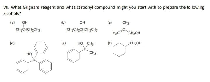 VII. What Grignard reagent and what carbonyl compound might you start with to prepare the following
alcohols?
он
CH3CH2CHCH2CH3
(a)
он
(b)
(c)
CH3
CH3CHCH2CH3
H2C
CH2OH
(d)
(e)
HO CH3
(f)
CH2OH
CH3
но
