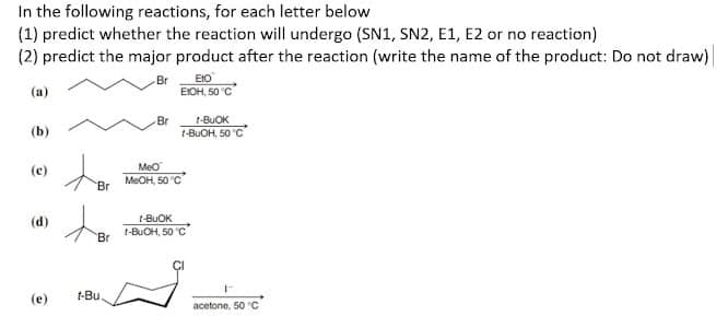 In the following reactions, for each letter below.
(1) predict whether the reaction will undergo (SN1, SN2, E1, E2 or no reaction)
(2) predict the major product after the reaction (write the name of the product: Do not draw)
Br
Eto
(a)
EIOH, 50 °C
Br
(b)
t-BUOK
t-BuOH, 50 °C
(c)
(d)
(e)
Br
Br
t-Bu.
MeO
MeOH, 50 °C
t-BUOK
t-BuOH, 50 °C
r
acetone, 50 "C