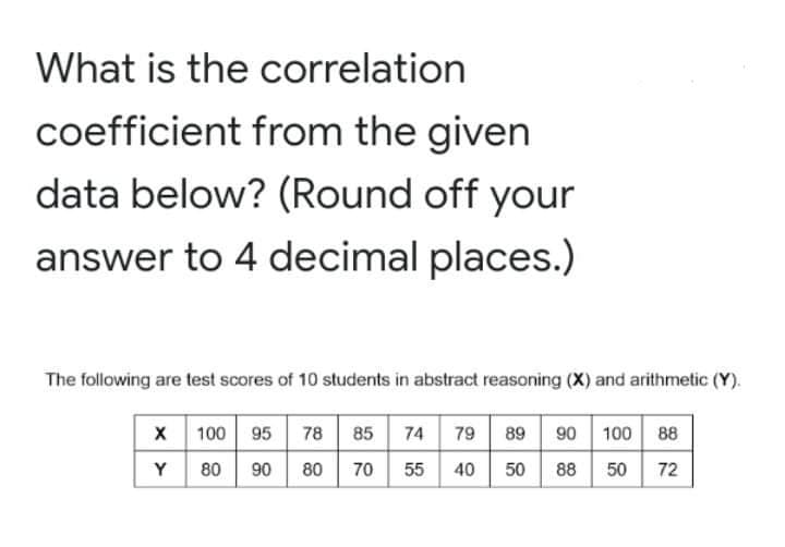 What is the correlation
coefficient from the given
data below? (Round off your
answer to 4 decimal places.)
The following are test scores of 10 students in abstract reasoning (X) and arithmetic (Y).
100 95
79 89
90 100 88
78 85 74
80
90
80
70
55
40
50
88 50
72
Y

