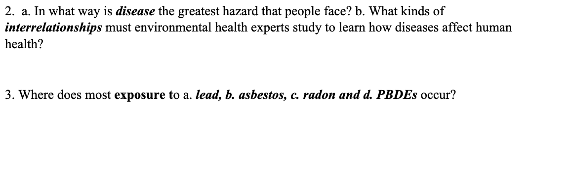 2. a. In what way is disease the greatest hazard that people face? b. What kinds of
must environmental health experts study to learn how diseases affect human
interrelationships
health?
3. Where does most exposure to a. lead, b. asbestos, c. radon and d. PBDES occur?