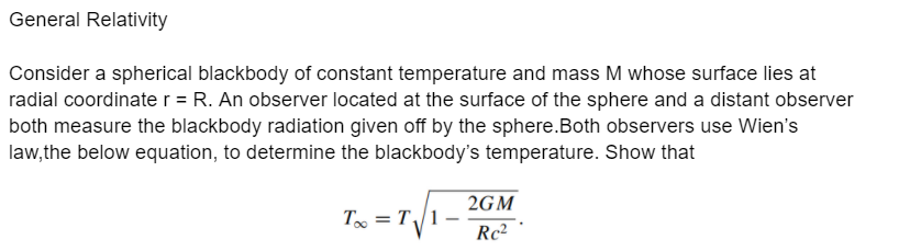 General Relativity
Consider a spherical blackbody of constant temperature and mass M whose surface lies at
radial coordinate r = R. An observer located at the surface of the sphere and a distant observer
both measure the blackbody radiation given off by the sphere.Both observers use Wien's
law, the below equation, to determine the blackbody's temperature. Show that
2GM
T = T/1
Rc2
