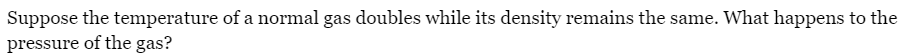 Suppose the temperature of a normal gas doubles while its density remains the same. What happens to the
pressure of the gas?
