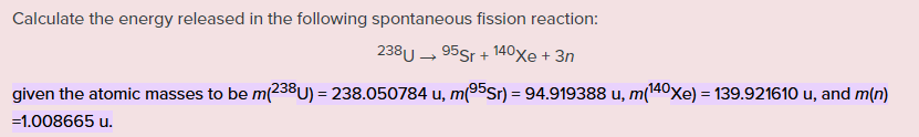 Calculate the energy released in the following spontaneous fission reaction:
238U - 95Sr + 140xe + 3n
given the atomic masses to be m(238U) = 238.050784 u, m(95Sr) = 94.919388 u, m(140xe) = 139.921610 u, and m(n)
=1.008665 u.
