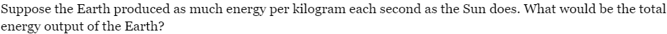 Suppose the Earth produced as much energy per kilogram each second as the Sun does. What would be the total
energy output of the Earth?
