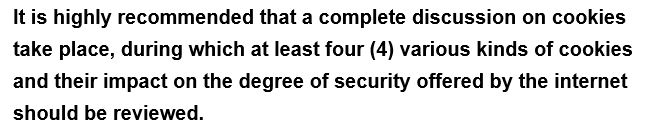 It is highly
recommended
that a complete discussion on cookies
take place, during which at least four (4) various kinds of cookies
and their impact on the degree of security offered by the internet
should be reviewed.