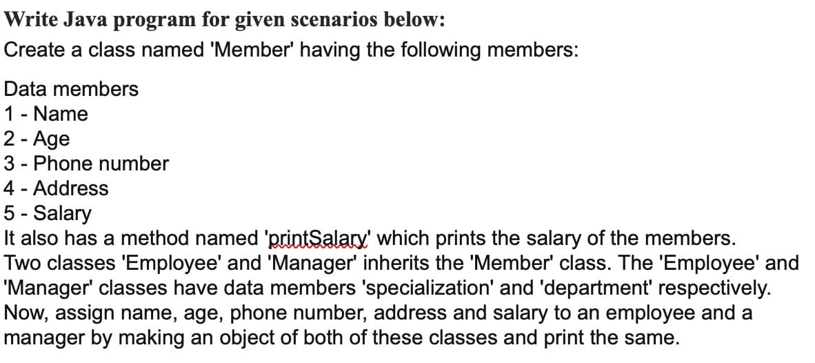 Write Java program for given scenarios below:
Create a class named 'Member' having the following members:
Data members
1 - Name
2 - Age
3 - Phone number
4 - Address
5 - Salary
It also has a method named 'printSalary' which prints the salary of the members.
Two classes 'Employee' and 'Manager' inherits the 'Member' class. The 'Employee' and
"Manager' classes have data members 'specialization' and 'department' respectively.
Now, assign name, age, phone number, address and salary to an employee and a
manager by making an object of both of these classes and print the same.
