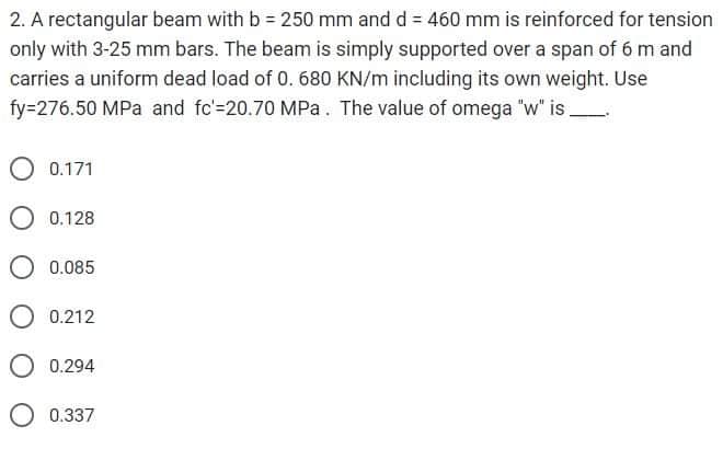 2. A rectangular beam with b = 250 mm and d = 460 mm is reinforced for tension
only with 3-25 mm bars. The beam is simply supported over a span of 6 m and
carries a uniform dead load of 0. 680 KN/m including its own weight. Use
fy=276.50 MPa and fc'=20.70 MPa. The value of omega "w" is.
O 0.171
O 0.128
O 0.085
0.212
0.294
O 0.337