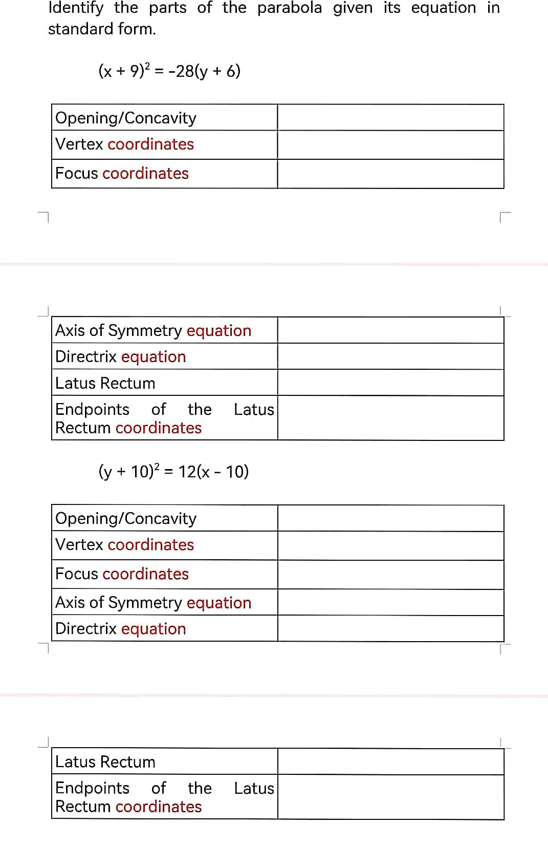 Identify the parts of the parabola given its equation in
standard form.
(x + 9)² = -28(y + 6)
Opening/Concavity
Vertex coordinates
Focus coordinates
Axis of Symmetry equation
Directrix equation
Latus Rectum
Endpoints of the Latus
Rectum coordinates
(y + 10)² = 12(x - 10)
Opening/Concavity
Vertex coordinates
Focus coordinates
Axis of Symmetry equation
Directrix equation
Latus Rectum
Endpoints of the Latus
Rectum coordinates