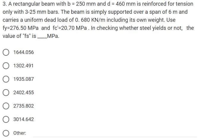 3. A rectangular beam with b = 250 mm and d = 460 mm is reinforced for tension
only with 3-25 mm bars. The beam is simply supported over a span of 6 m and
carries a uniform dead load of 0. 680 KN/m including its own weight. Use
fy=276.50 MPa and fc-20.70 MPa. In checking whether steel yields or not, the
value of "fs" is__ _MPa.
1644.056
1302.491
1935.087
2402.455
O2735.802
O 3014.642
Other: