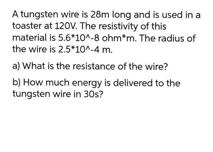 A tungsten wire is 28m long and is used in a
toaster at 120V. The resistivity of this
material is 5.6*10^-8 ohm*m. The radius of
the wire is 2.5*10^-4 m.
a) What is the resistance of the wire?
b) How much energy is delivered to the
tungsten wire in 30s?
