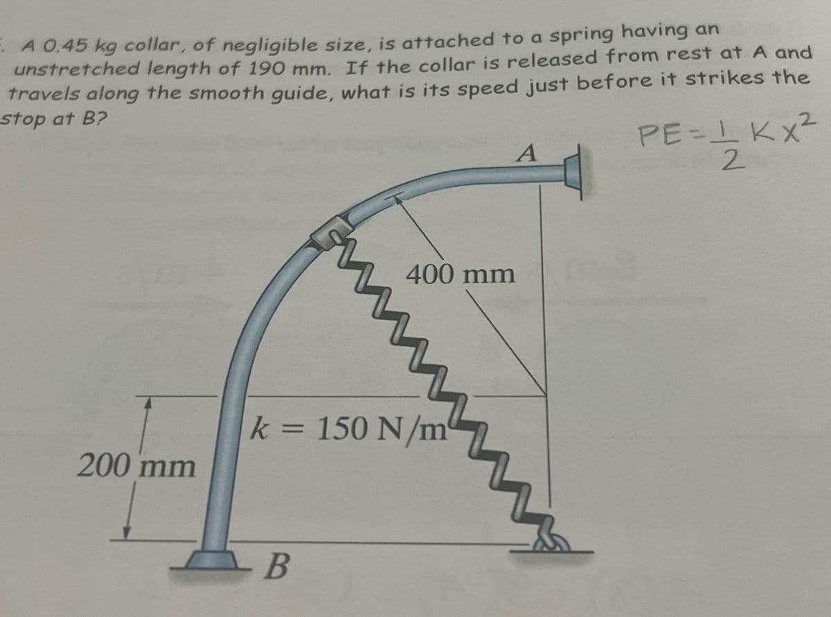 A 0.45 kg collar, of negligible size, is attached to a spring having an
unstretched length of 190 mm. If the collar is released from rest at A and
travels along the smooth guide, what is its speed just before it strikes the
stop at B?
200 mm
En
- В
k = 150 N/m
A
400 mm
PE=1 KX²
==1/201