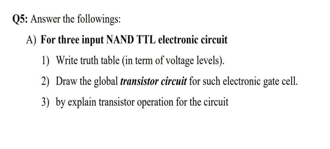 Q5: Answer the followings:
A) For three input NAND TTL electronic circuit
1) Write truth table (in term of voltage levels).
2) Draw the global transistor circuit for such electronic gate cell.
3) by explain transistor operation for the circuit
