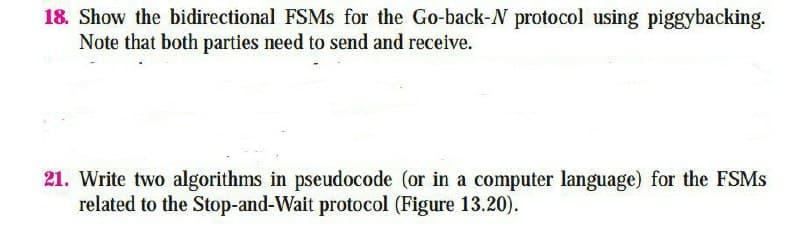 18. Show the bidirectional FSMS for the Go-back-N protocol using piggybacking.
Note that both parties need to send and receive.
21. Write two algorithms in pseudocode (or in a computer language) for the FSMS
related to the Stop-and-Wait protocol (Figure 13.20).
