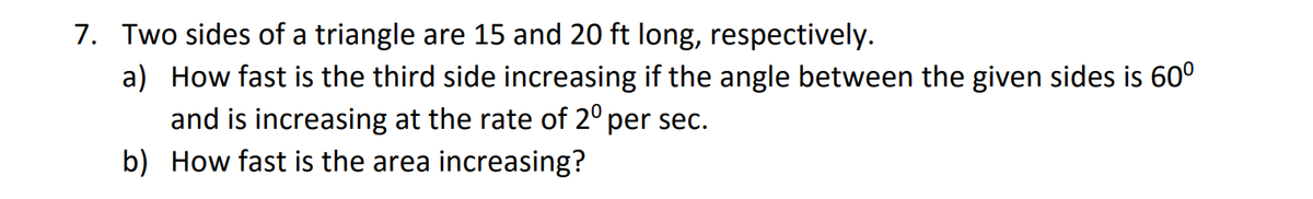 7. Two sides of a triangle are 15 and 20 ft long, respectively.
a) How fast is the third side increasing if the angle between the given sides is 60°
and is increasing at the rate of 2º per sec.
b) How fast is the area increasing?
