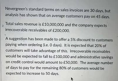 Nevergreen's standard terms on sales invoices are 30 days, but
analysis has shown that on average customers pay on 45 days.
Total sales revenue is £10,000,000 and the company expects
irrecoverable receivables of £200,000.
A suggestion has been made to offer a 5% discount to customers
paying when ordering (i.e. O days). It is expected that 20% of
customers will take advantage of this. Irrecoverable receivables
would be expected to fall to £100,000 and administrative savings
on credit control would amount to £50,000. The average
number
of days to pay for the remaining 80% of customers would be
expected to increase to 50 days.

