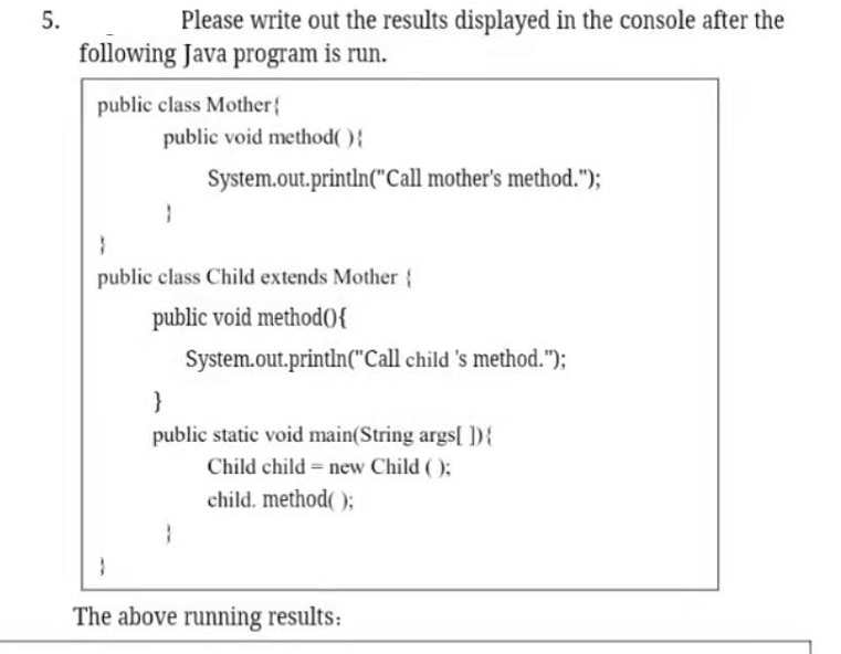 5.
Please write out the results displayed in the console after the
following Java program is run.
public class Mother{
public void method(){
System.out.println("Call mother's method.");
public class Child extends Mother {
public void method0{
System.out.println("Call child 's method.");
}
public static void main(String args[ ]){
Child child = new Child ( );
child. method( );
The above running results:
