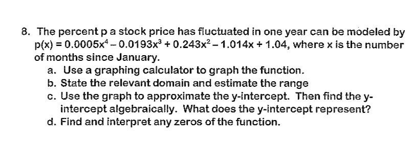 8. The percent p a stock price has fluctuated in one year can be modeled by
p(x) = 0.0005x+ - 0.0193x³ + 0.243x² - 1.014x + 1.04, where x is the number
of months since January.
a. Use a graphing calculator to graph the function.
b. State the relevant domain and estimate the range
c. Use the graph to approximate the y-intercept. Then find the y-
intercept algebraically. What does the y-intercept represent?
d. Find and interpret any zeros of the function.