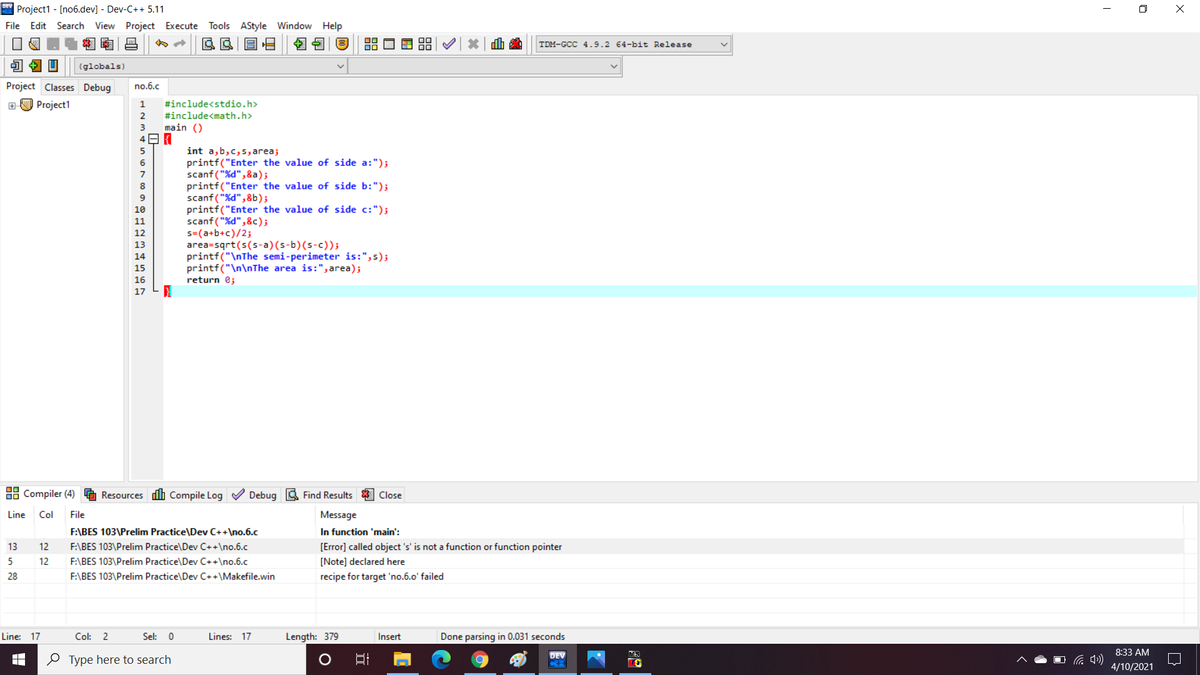 * Project1 - [no6.dev] - Dev-C++ 5.11
File Edit Search View Project Execute Tools AStyle Window Help
O X
TDM-GCC 4.9.2 64-bit Release
(globals)
Project Classes Debug
no.6.c
aO Project1
1
#include<stdio.h>
2
#include<math.h>
3
main ()
int a,b,c,s, area;
printf("Enter the value of side a:");
scanf("%d",&a);
printf("Enter the value of side b:");
scanf ("%d",&b);
printf("Enter the value of side c:");
scanf ("%d",&c);
s=(a+b+c)/2;
area=sqrt(s(s-a)(s-b)(s-c));
printf("\nThe semi-perimeter is:",s);
printf("\n\nThe area is:", area);
6
7
8
9
10
11
12
13
14
15
16
return e;
17
88 Compiler (4) G Resources dih Compile Log V Debug S Find Results
Close
Line
Col
File
Message
F:\BES 103\Prelim Practice\Dev C++\no.6.c
In function 'main':
13
12
F:\BES 103\Prelim
tice\Dev C
[Error] called object
is not a function or function pointer
5
12
F:\BES 103\Prelim Practice\Dev C++\no.6.c
[Note] declared here
28
F:\BES 103\Prelim Practice\Dev C++\Makefile.win
recipe for target 'no.6.o' failed
Line: 17
Col:
2
Sel: 0
Lines: 17
Length: 379
Insert
Done parsing in 0.031 seconds
8:33 AM
DEV
C+
MS
O Type here to search
4/10/2021
