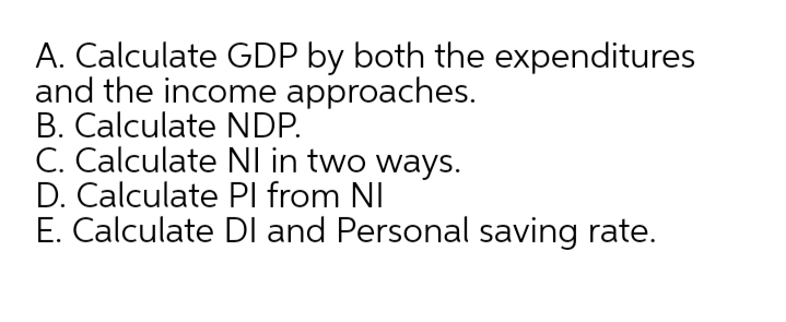 A. Calculate GDP by both the expenditures
and the income approaches.
B. Calculate NDP.
C. Calculate NI in two ways.
D. Calculate PI from NI
E. Calculate DI and Personal saving rate.
