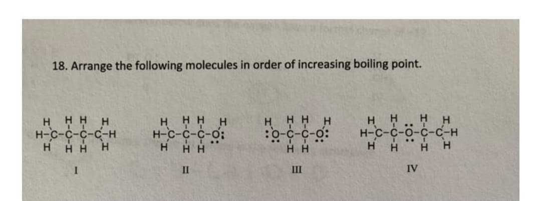 18. Arrange the following molecules in order of increasing boiling point.
H
HHHH
н-с-с-с-с-н
HHH H
H HHH
н-с-с-с-о:
H HH H
:0-c-c-o:
H H
H
н-с-с-о-с-с-н
H
H
H H
H.
H H
II
III
IV
