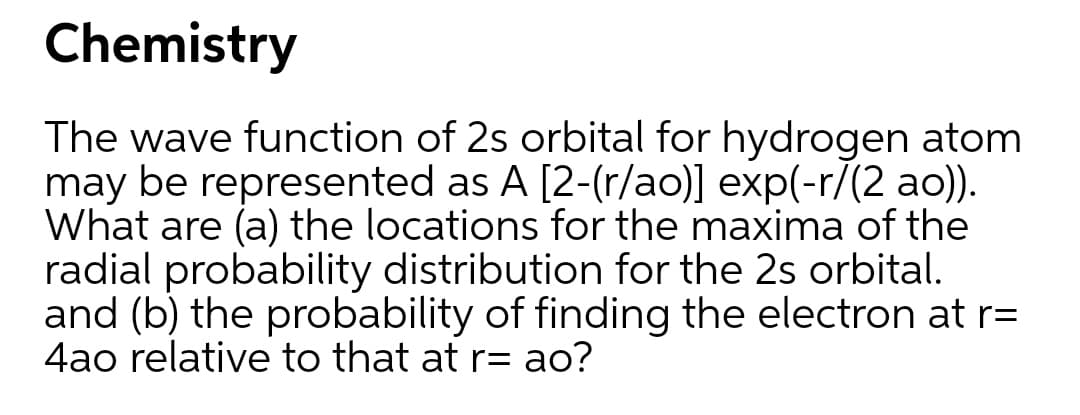 Chemistry
The wave function of 2s orbital for hydrogen atom
may be represented as A [2-(r/ao)] exp(-r/(2 ao)).
What are (a) the locations for the maxima of the
radial probability distribution for the 2s orbital.
and (b) the probability of finding the electron at r=
4ao relative to that at r= ao?
