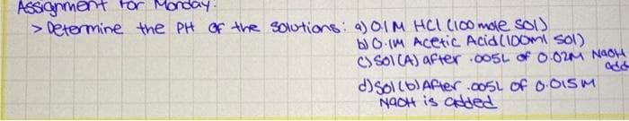 ASSignment For Monday:
> Determine the PH Of the solutions: a) OIM HCI (I00 mole sols
b) O (M AcetiC Acid(10omi sol)
Cs SOI CA) after 005L of O 02M NAOH
d)SoIlb)ARter .00SL of 0 OISM
NAOH is added
