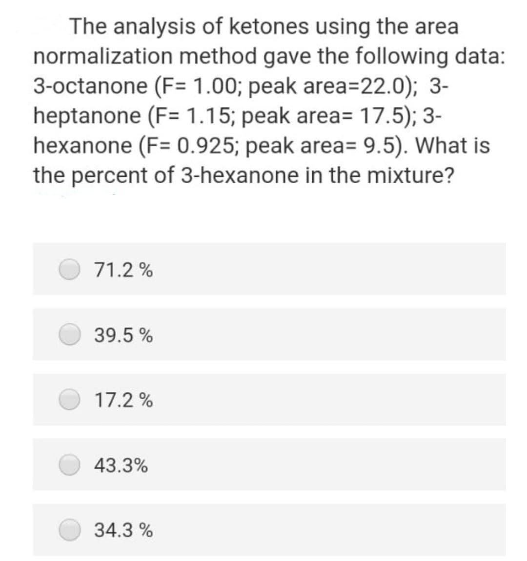 The analysis of ketones using the area
normalization method gave the following data:
3-octanone (F= 1.00; peak area=22.0); 3-
heptanone (F= 1.15; peak area= 17.5); 3-
hexanone (F= 0.925; peak area= 9.5). What is
the percent of 3-hexanone in the mixture?
71.2 %
39.5 %
17.2 %
43.3%
34.3 %
