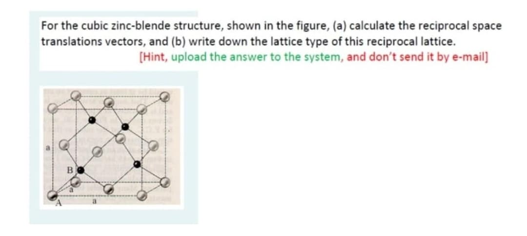 For the cubic zinc-blende structure, shown in the figure, (a) calculate the reciprocal space
translations vectors, and (b) write down the lattice type of this reciprocal lattice.
[Hint, upload the answer to the system, and don't send it by e-mail]
B
