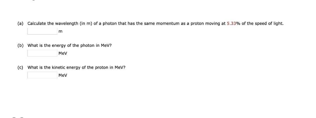(a) Calculate the wavelength (in m) of a photon that has the same momentum as a proton moving at 5.33% of the speed of light.
(b) What is the energy of the photon in MeV?
MeV
(c) What is the kinetic energy of the proton in MeV?
Mev
