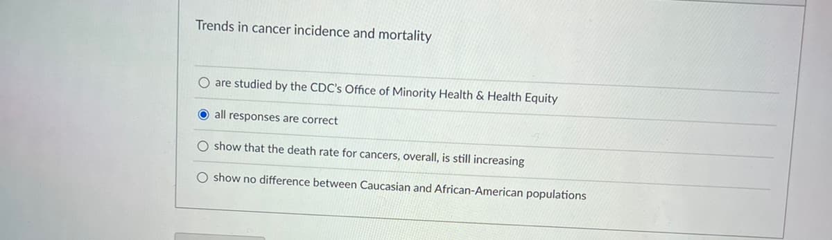 Trends in cancer incidence and mortality
O are studied by the CDC's Office of Minority Health & Health Equity
O all responses are correct
O show that the death rate for cancers, overall, is still increasing
O show no difference between Caucasian and African-American populations