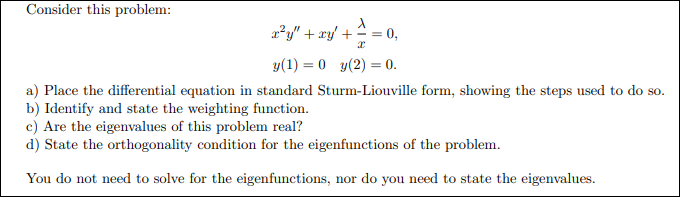 Consider this problem:
2²y" + ry/ + =
0,
y(1) = 0 y(2) = 0.
a) Place the differential equation in standard Sturm-Liouville form, showing the steps used to do so.
b) Identify and state the weighting function.
c) Are the eigenvalues of this problem real?
d) State the orthogonality condition for the eigenfunctions of the problem.
You do not need to solve for the eigenfunctions, nor do you need to state the eigenvalues.
