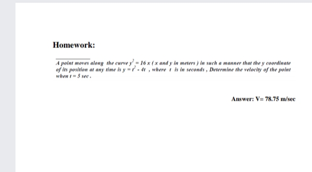 Homework:
A point moves along the curve y'- 16 x (x and y in meters ) in such a manner that the y coordinate
of its position at any time is y =- 4t , where i is in seconds, Determine the velocity of the point
when t-5 see.
Answer: V= 78.75 m/sec
