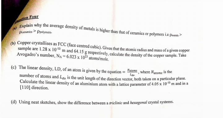 estion Four
Explain why the average density of metals is higher than that of ceramics or polymers i.e pmetals >
(a)
Peramics > Ppolymers.
(b) Copper crystallises as FCC (face centred cubic). Given that the atomic radius and mass of a given copper
sample are 1.28 x 10:10 m and 64.15 g respectively, calculate the density of the copper sample. Take
Avogadro's number, NA = 6.023 x 1023 atoms/mole.
(c) The linear density, LD, of an atom is given by the equation =
Natoms
where Natoms is the
Ldv
number of atoms and Lav is the unit length of the direction vector, both taken on a particular plane.
Calculate the linear density of an aluminium atom with a lattice parameter of 4.05 x 1010 m and in a
[110] direction.
(d) Using neat sketches, show the difference between a triclinic and hexagonal crystal systems.
