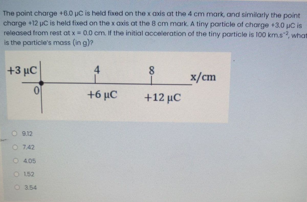 The point charge +6.0 µC is held fixed on the x axis at the 4 cm mark, and similarly the point
charge +12 µC is held fixed on the x axis at the 8 cm mark. A tiny particle of charge +3.0 µC is
released from rest at x = 0.0 cm. If the initial acceleration of the tiny particle is 100 km.s 2, what
is the particle's mass (in g)?
+3 μC
4
8.
x/cm
+6 μC
+12 μC
O 9.12
O 7.42
4.05
O 1.52
3.54
